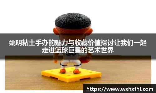姚明粘土手办的魅力与收藏价值探讨让我们一起走进篮球巨星的艺术世界